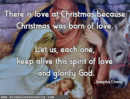 There is love at Christmas because Christmas was born of love. Let us, each one, keep alive this spirit of love and glorify God. Josepha Emms