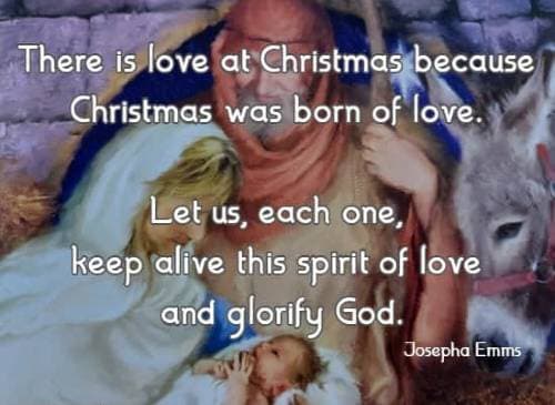 There is love at Christmas because Christmas was born of love. Let us, each one, keep alive this spirit of love and glorify God. Josepha Emms