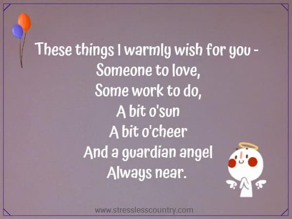 These things I warmly wish for you - Someone to love, Some work to do, A bit o'sun A bit o'cheer And a guardian angel Always near. 