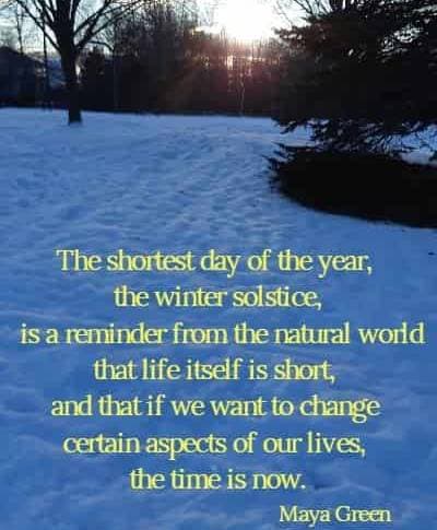 The shortest day of the year, the winter solstice, is a reminder from the natural world that life itself is short, and that if we want to change certain aspects of our lives, the time is now.