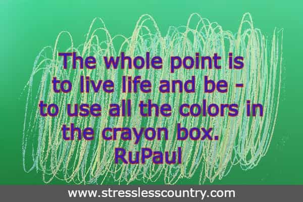 The whole point is to live life and be - to use all the colors in the crayon box.