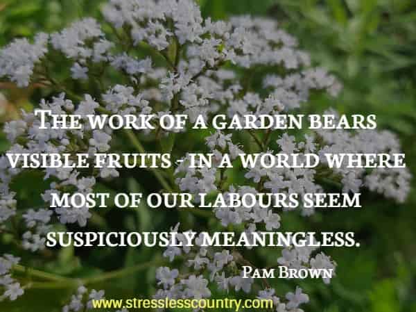  The work of a garden bears visible fruits - in a world where most of our labours seem suspiciously meaningless.