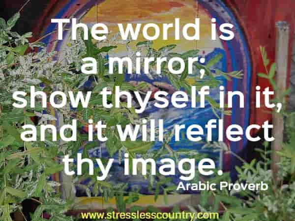 The world is a mirror; show thyself in it, and it will reflect thy image.