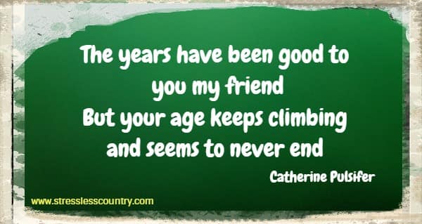 The years have been good to you my friend But your age keeps climbing and seems to never end