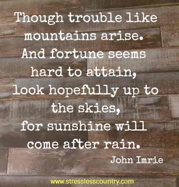 Though trouble like mountains arise. And fortune seems hard to attain, look hopefully up to the skies, for sunshine will come after rain.