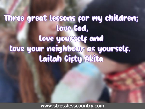 Three great lessons for my children; love God, love yourself and love your neighbour as yourself.