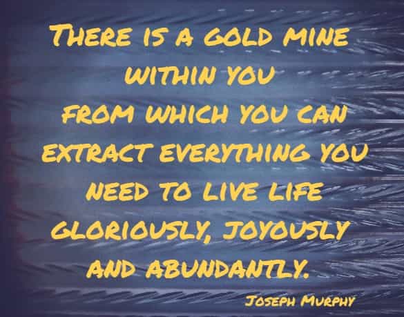 There is a gold mine within you from which you can extract everything you need to live life gloriously, joyously and abundantly.