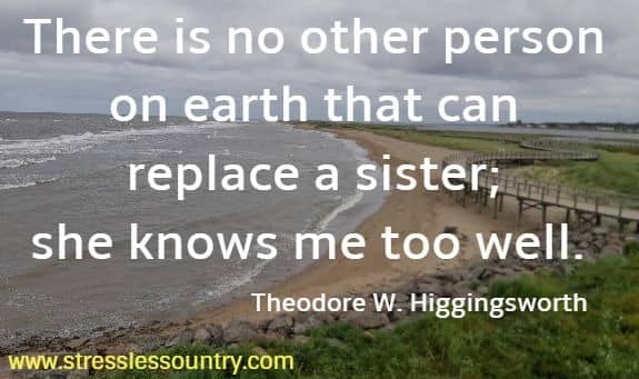 There is no other person on earth that can replace a sister; she knows me too well. Theodore W. Higgingsworth