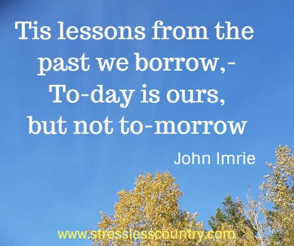 Tis lessons from the past we borrow,- To-day is ours, but not to-morrow 