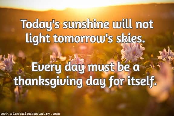Today's sunshine will not light tomorrow's skies. Every day must be a thanksgiving day for itself.