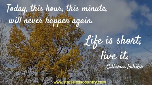 Today, this hour, this minute, will never happen again. Life is short, live it.