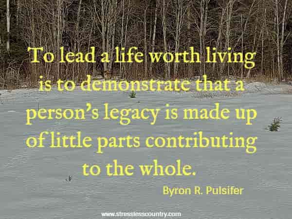To lead a life worth living is to demonstrate that a person's legacy is made up of little parts contributing to the whole.