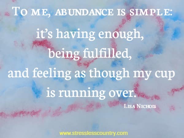 To me, abundance is simple: it’s having enough, being fulfilled, and feeling as though my cup is running over. Lisa Nichols