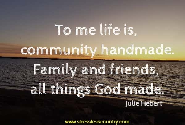 To me life is, community handmade. Family and friends, all things God made