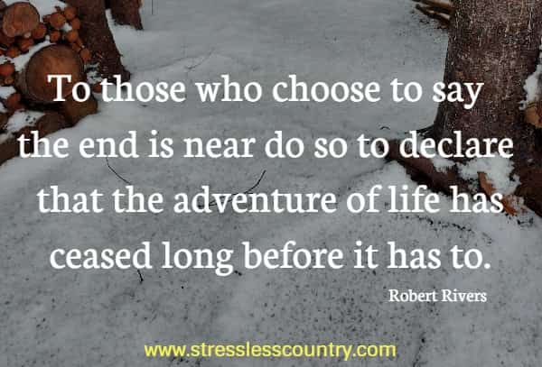 To those who choose to say the end is near do so to declare that the adventure of life has ceased long before it has to.