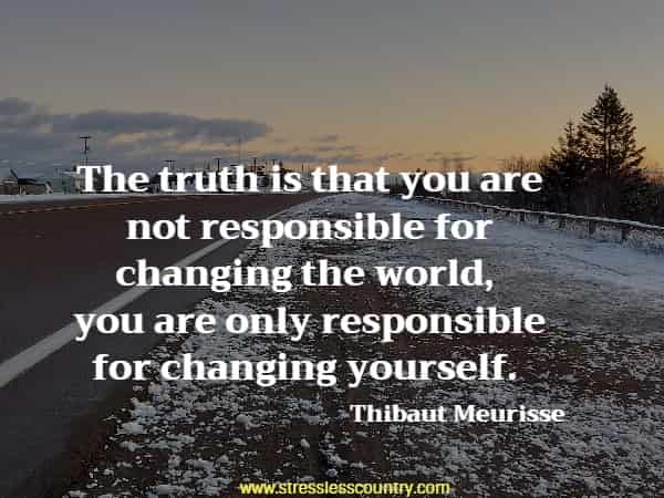 The truth is that you are not responsible for changing the world, you are only responsible for changing yourself.