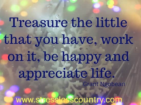 Treasure the little that you have, work on it, be happy and appreciate life.