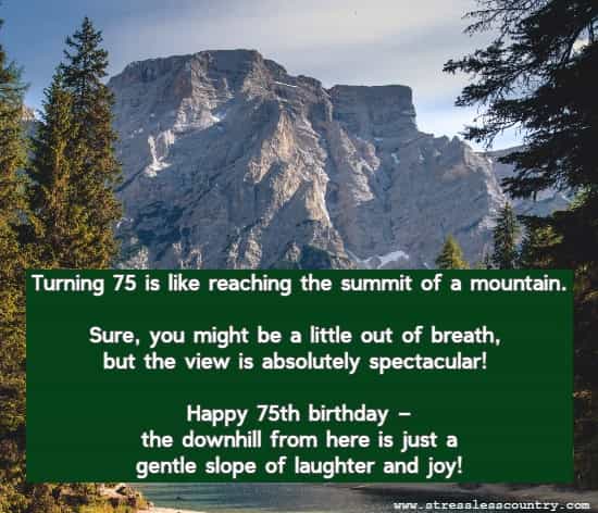 Turning 75 is like reaching the summit of a mountain. Sure, you might be a little out of breath, but the view is absolutely spectacular! Happy 75th birthday – the downhill from here is just a gentle slope of laughter and joy!