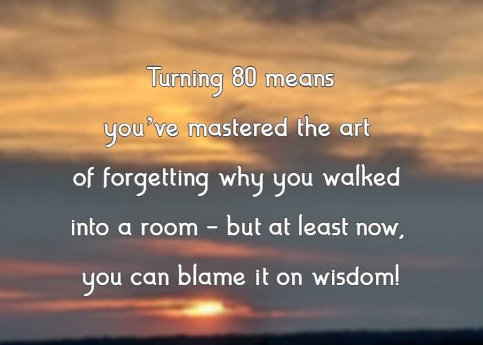 Turning 80 means you’ve mastered the art of forgetting why you walked into a room—but at least now, you can blame it on wisdom!