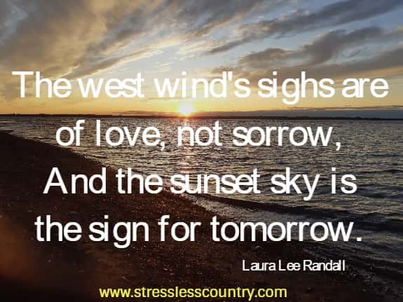 The west wind's sighs are of love, not sorrow,
 And the sunset sky is the sign for tomorrow. Laura Lee Randall
