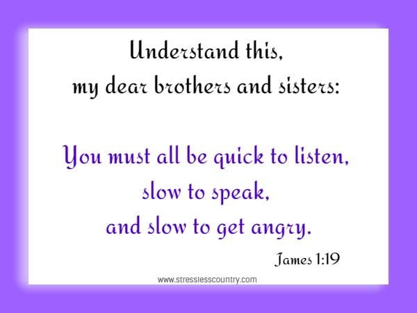 Understand this, my dear brothers and sisters: You must all be quick to listen, slow to speak, and slow to get angry.