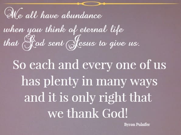 We all have abundance when you think of eternal life that God sent Jesus to give us. So each and every one of us has plenty in many ways and it is only right that we thank God!