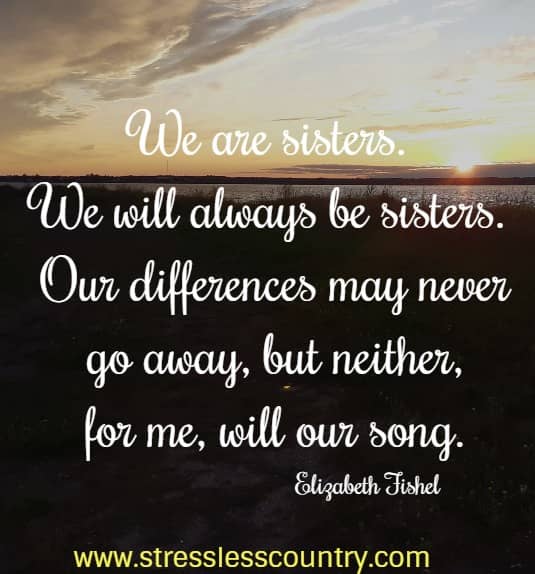 We are sisters.  We will always be sisters.  Our differences may never go away, but neither, for me, will our song. Elizabeth Fishel