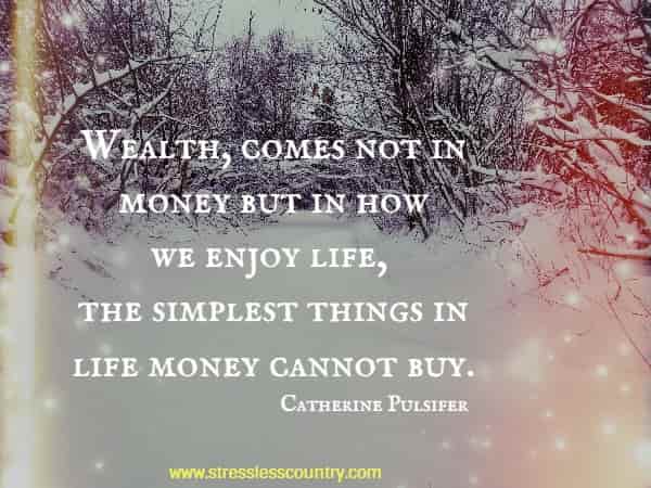Wealth, comes not in money but in how we enjoy life, the simplest things in life money cannot buy.