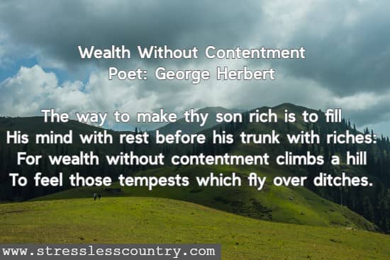 Wealth Without Contentment Poet: George Herbert The way to make thy son rich is to fill His mind with rest before his trunk with riches: For wealth without contentment climbs a hill To feel those tempests which fly over ditches. 