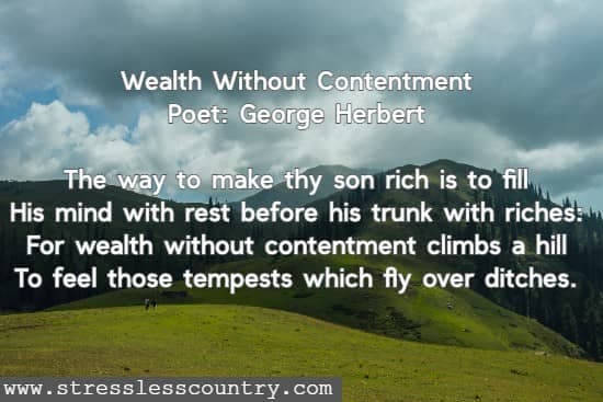 Wealth Without Contentment Poet: George Herbert The way to make thy son rich is to fill His mind with rest before his trunk with riches: For wealth without contentment climbs a hill To feel those tempests which fly over ditches.