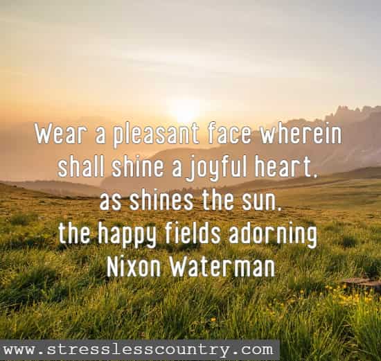 Wear a pleasant face wherein shall shine a joyful heart, as shines the sun, the happy fields adorning