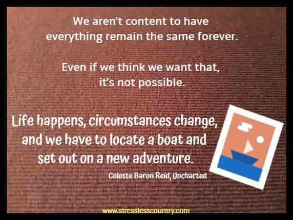 We aren't content to have everything remain the same forever. Even if we think we want that, it's not possible. Life happens, circumstances change, and we have to locate a boat and set out on a new adventure.  Colette Baron Reid, Uncharted