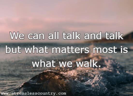 We can all talk and talk but what matters most is what we walk.