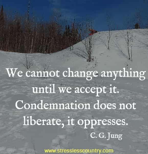 We cannot change anything until we accept it. Condemnation does not liberate, it oppresses.