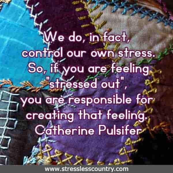 We do, in fact, control our own stress. So, if you are feeling stressed out, you are responsible for creating that feeling.