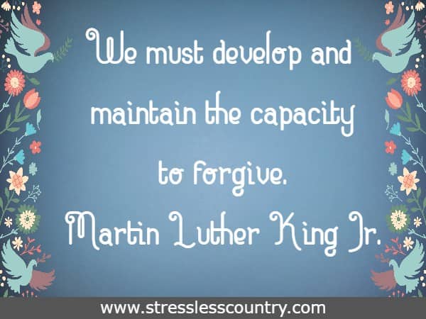 We must develop and maintain the capacity to forgive.