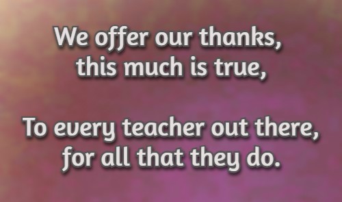We offer our thanks, this much is true, To every teacher out there, for all that they do.