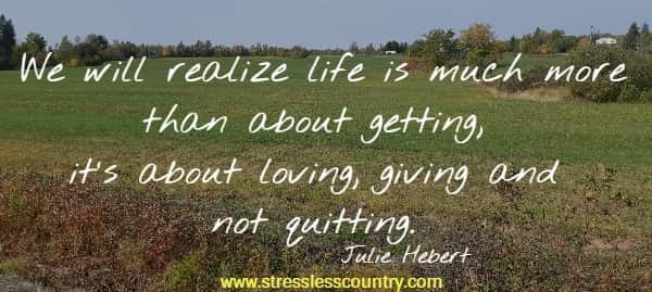 We will realize life is much more than about getting, it's about loving, giving and not quitting.