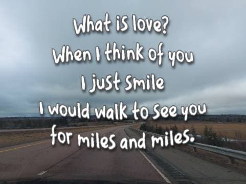 What is love? When I think of you I just smile I would walk to see you for miles and miles.