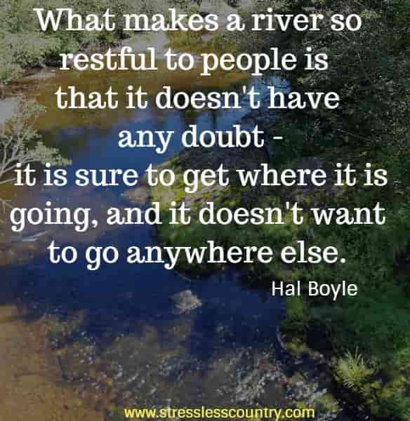 What makes a river so restful to people is that it doesn't have any doubt - it is sure to get where it is going, and it doesn't want to go anywhere else.