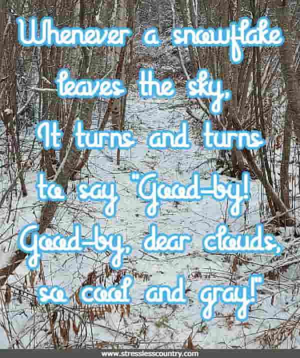 Whenever a snowflake leaves the sky, It turns and turns to say Good-by! Good-by, dear clouds, so cool and gray!