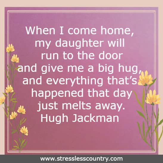 When I come home, my daughter will run to the door and give me a big hug, and everything that’s happened that day just melts away. Hugh Jackman