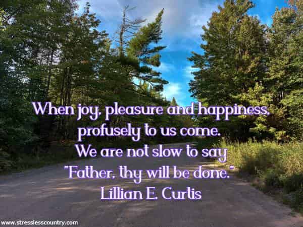 When joy, pleasure and happiness, profusely to us come. We are not slow to say Father, thy will be done.