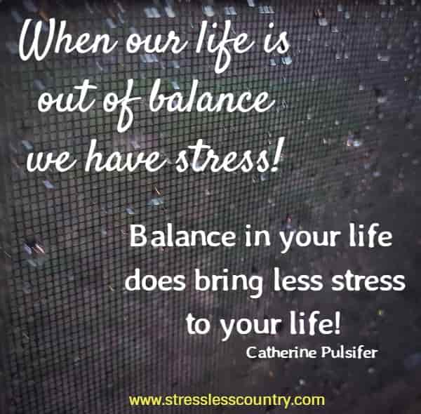 When our life is out of balance we have stress! Balance in your life does bring less stress to your life!