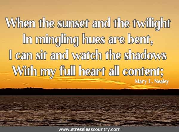 When the sunset and the twilight In mingling hues are bent, I can sit and watch the shadows With my full heart all content