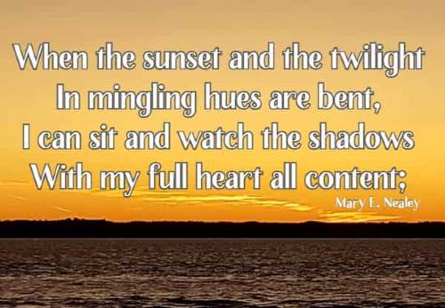 When the sunset and the twilight In mingling hues are bent, I can sit and watch the shadows With my full heart all content