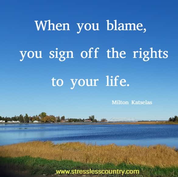 When you blame, you sign off the rights to your life.