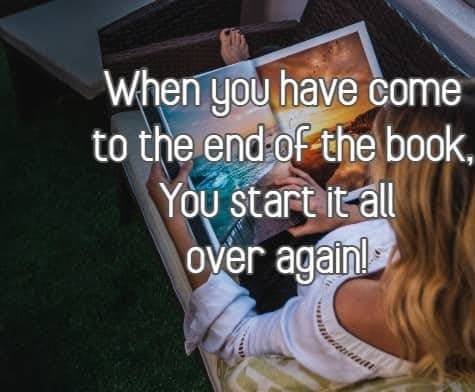 when you have come to the end of the book, You start it all over again!