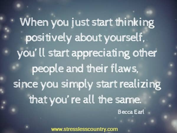 When you just start thinking positively about yourself, you’ll start appreciating other people and their flaws, since you simply start realizing that you’re all the same.