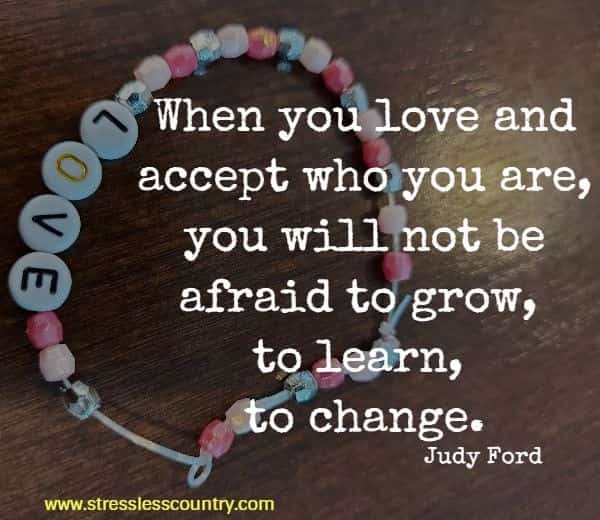 When you love and accept who you are, you will not be afraid to grow, to learn, to change.